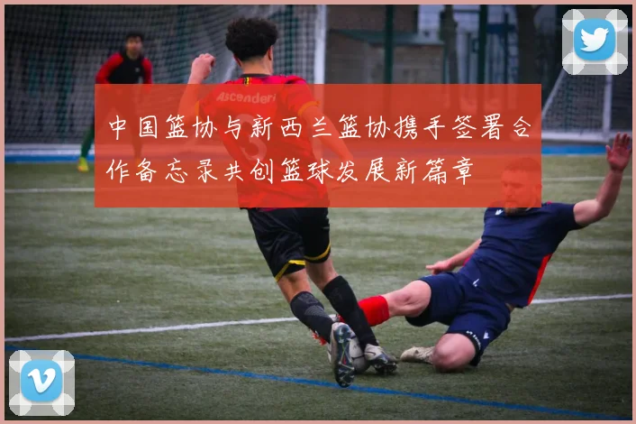 中国篮协与新西兰篮协携手签署合作备忘录共创篮球发展新篇章