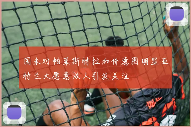 国米对帕莱斯特拉加价意图明显亚特兰大愿意放人引发关注
