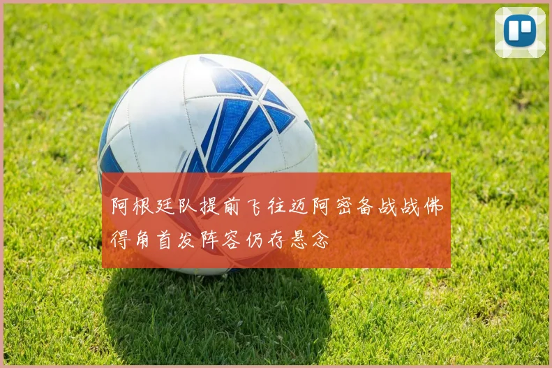 阿根廷队提前飞往迈阿密备战战佛得角首发阵容仍存悬念