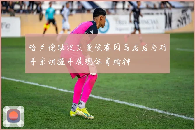 哈兰德助攻艾曼侯赛因乌龙后与对手亲切握手展现体育精神