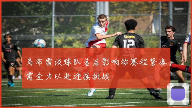 乌布雷谈球队落后影响称赛程紧凑需全力以赴迎接挑战