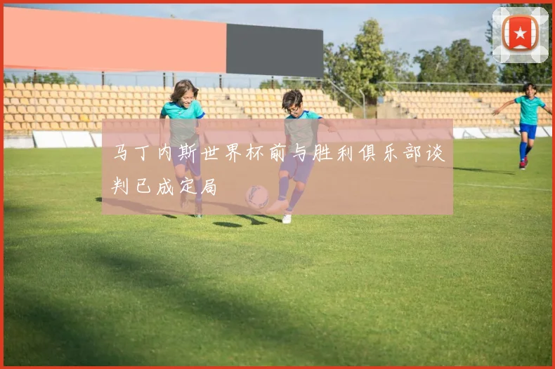 马丁内斯世界杯前与胜利俱乐部谈判已成定局