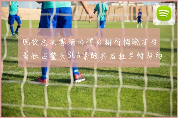 现役总决赛场均得分排行揭晓字母哥独占鳌头SGA紧随其后杜兰特与约基奇争夺第三