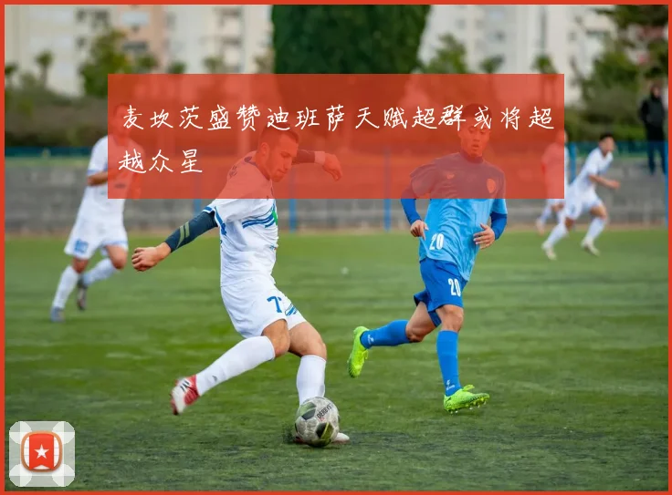 麦坎茨盛赞迪班萨天赋超群或将超越众星