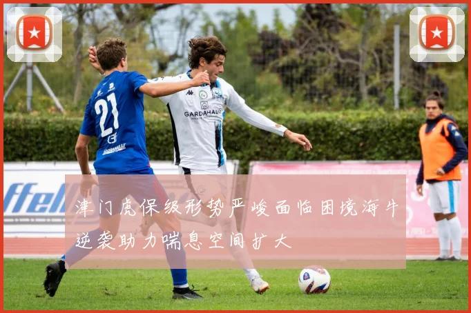津门虎保级形势严峻面临困境海牛逆袭助力喘息空间扩大