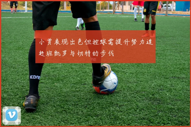 小贾表现出色但控球需提升努力追赶班凯罗与切特的步伐